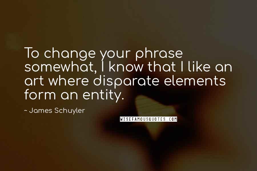 James Schuyler Quotes: To change your phrase somewhat, I know that I like an art where disparate elements form an entity.