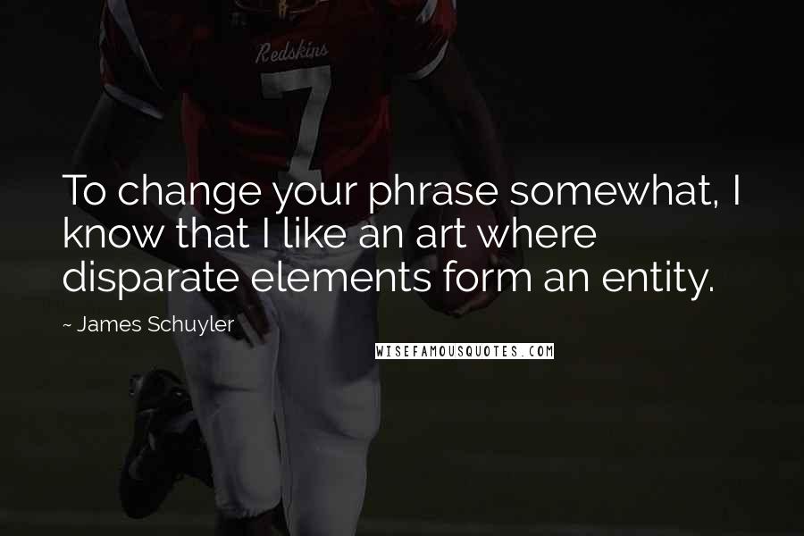 James Schuyler Quotes: To change your phrase somewhat, I know that I like an art where disparate elements form an entity.