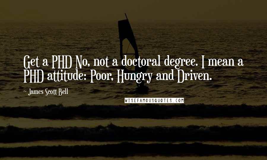 James Scott Bell Quotes: Get a PHD No, not a doctoral degree. I mean a PHD attitude: Poor, Hungry and Driven.