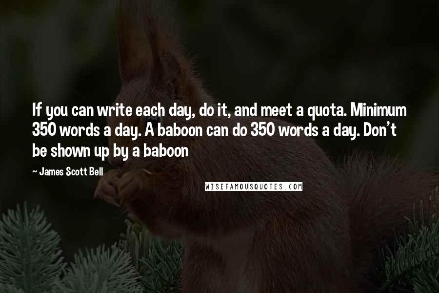 James Scott Bell Quotes: If you can write each day, do it, and meet a quota. Minimum 350 words a day. A baboon can do 350 words a day. Don't be shown up by a baboon