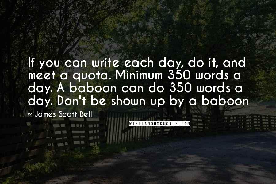 James Scott Bell Quotes: If you can write each day, do it, and meet a quota. Minimum 350 words a day. A baboon can do 350 words a day. Don't be shown up by a baboon