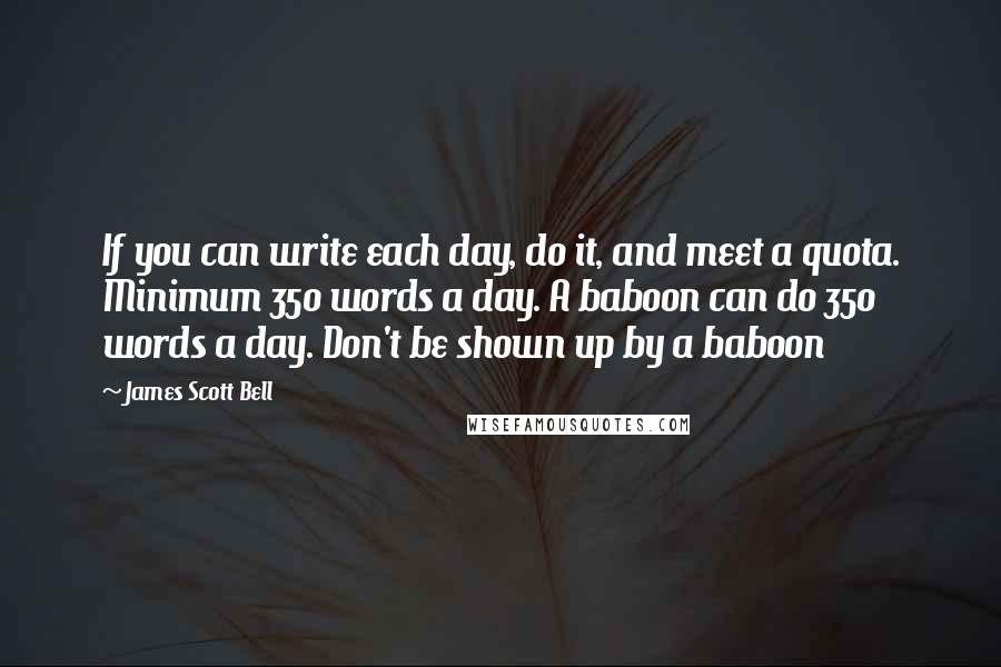 James Scott Bell Quotes: If you can write each day, do it, and meet a quota. Minimum 350 words a day. A baboon can do 350 words a day. Don't be shown up by a baboon