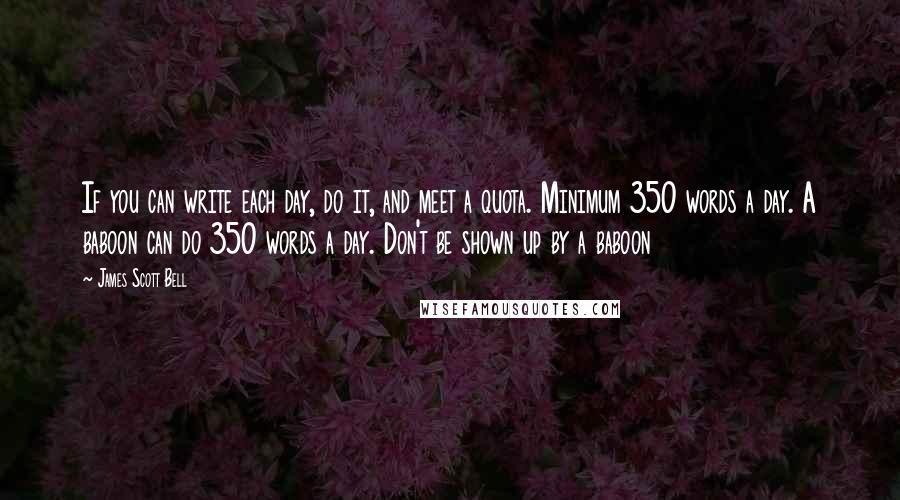 James Scott Bell Quotes: If you can write each day, do it, and meet a quota. Minimum 350 words a day. A baboon can do 350 words a day. Don't be shown up by a baboon