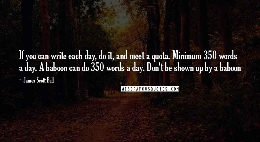 James Scott Bell Quotes: If you can write each day, do it, and meet a quota. Minimum 350 words a day. A baboon can do 350 words a day. Don't be shown up by a baboon
