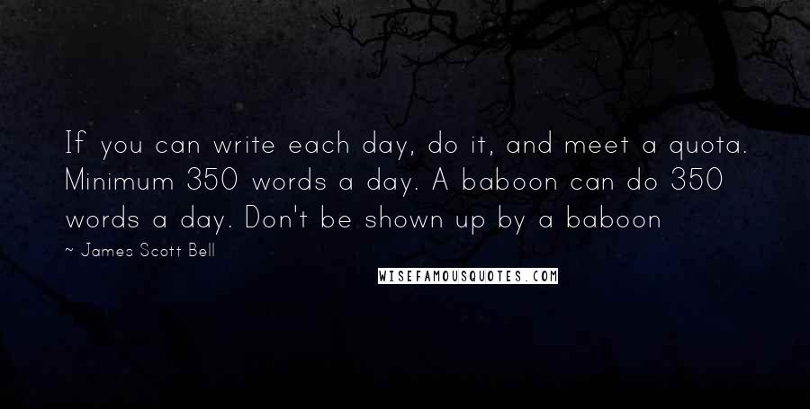 James Scott Bell Quotes: If you can write each day, do it, and meet a quota. Minimum 350 words a day. A baboon can do 350 words a day. Don't be shown up by a baboon