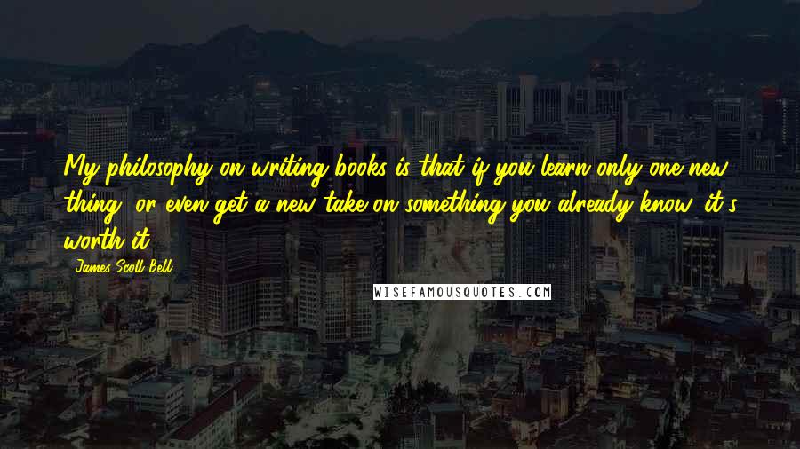 James Scott Bell Quotes: My philosophy on writing books is that if you learn only one new thing, or even get a new take on something you already know, it's worth it.
