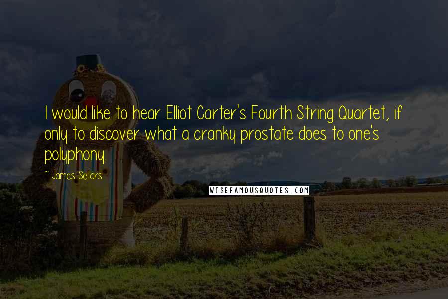 James Sellars Quotes: I would like to hear Elliot Carter's Fourth String Quartet, if only to discover what a cranky prostate does to one's polyphony.