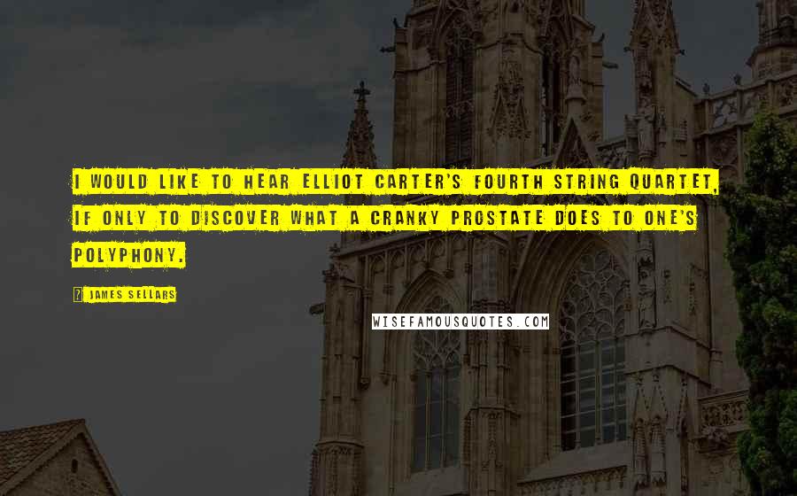 James Sellars Quotes: I would like to hear Elliot Carter's Fourth String Quartet, if only to discover what a cranky prostate does to one's polyphony.