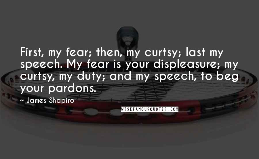 James Shapiro Quotes: First, my fear; then, my curtsy; last my speech. My fear is your displeasure; my curtsy, my duty; and my speech, to beg your pardons.