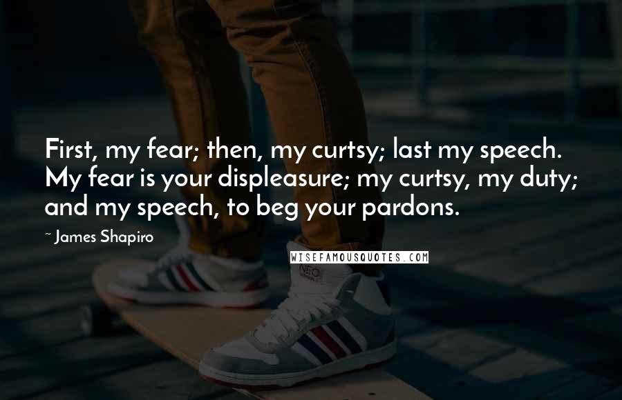 James Shapiro Quotes: First, my fear; then, my curtsy; last my speech. My fear is your displeasure; my curtsy, my duty; and my speech, to beg your pardons.