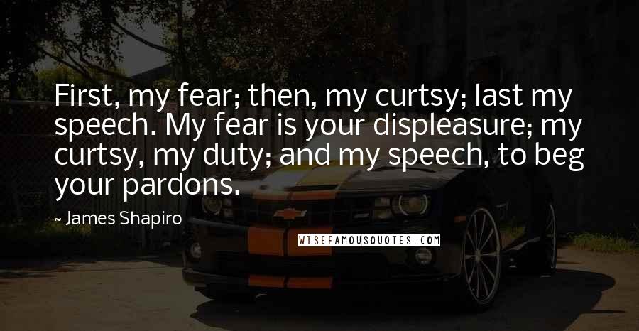 James Shapiro Quotes: First, my fear; then, my curtsy; last my speech. My fear is your displeasure; my curtsy, my duty; and my speech, to beg your pardons.