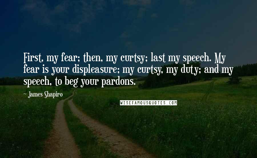 James Shapiro Quotes: First, my fear; then, my curtsy; last my speech. My fear is your displeasure; my curtsy, my duty; and my speech, to beg your pardons.