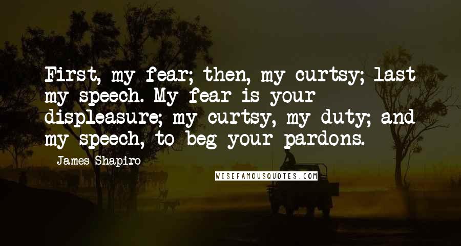 James Shapiro Quotes: First, my fear; then, my curtsy; last my speech. My fear is your displeasure; my curtsy, my duty; and my speech, to beg your pardons.