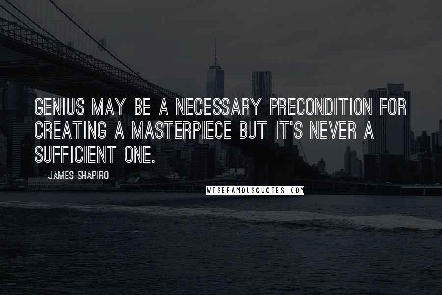 James Shapiro Quotes: Genius may be a necessary precondition for creating a masterpiece but it's never a sufficient one.