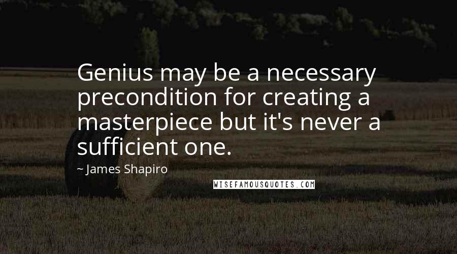 James Shapiro Quotes: Genius may be a necessary precondition for creating a masterpiece but it's never a sufficient one.