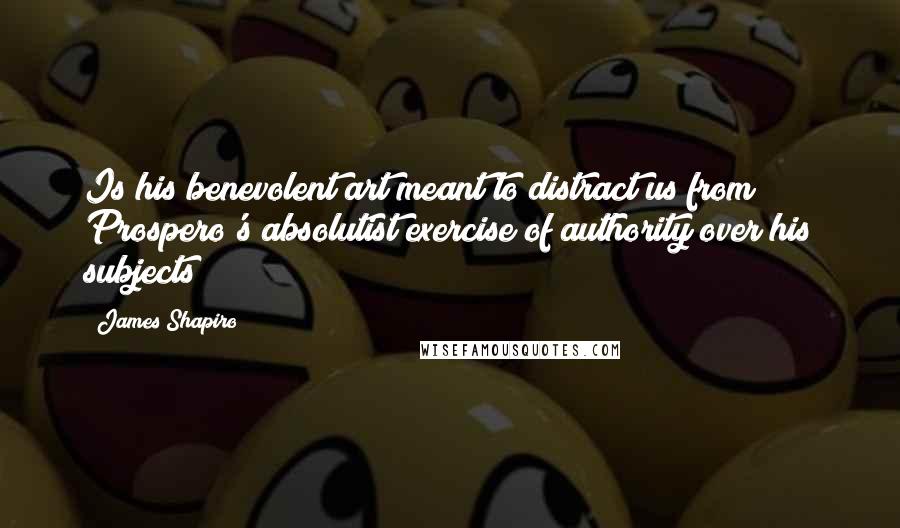James Shapiro Quotes: Is his benevolent art meant to distract us from Prospero's absolutist exercise of authority over his subjects?