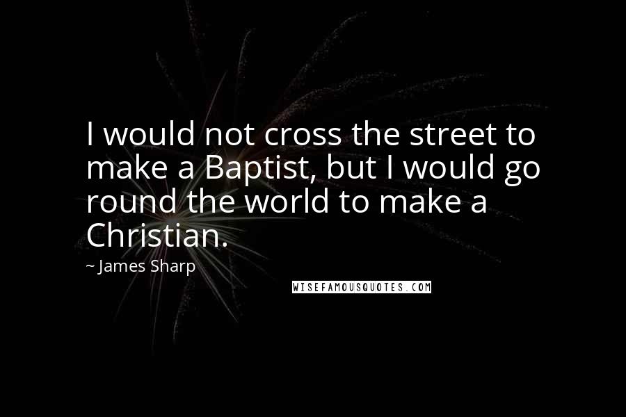 James Sharp Quotes: I would not cross the street to make a Baptist, but I would go round the world to make a Christian.