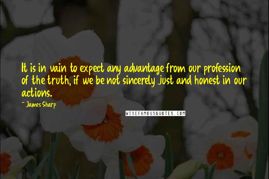 James Sharp Quotes: It is in vain to expect any advantage from our profession of the truth, if we be not sincerely just and honest in our actions.