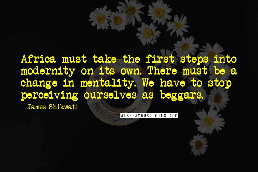 James Shikwati Quotes: Africa must take the first steps into modernity on its own. There must be a change in mentality. We have to stop perceiving ourselves as beggars.
