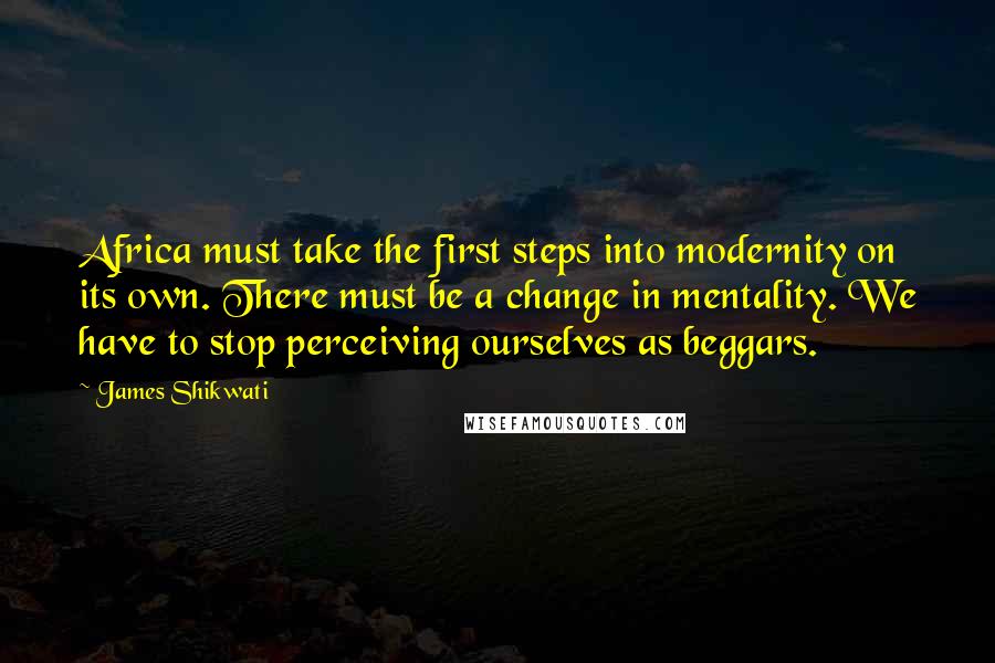 James Shikwati Quotes: Africa must take the first steps into modernity on its own. There must be a change in mentality. We have to stop perceiving ourselves as beggars.