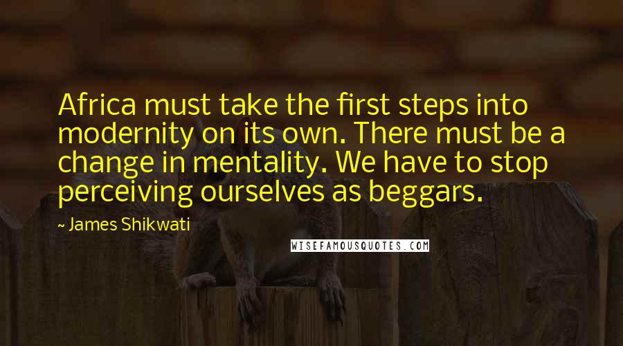 James Shikwati Quotes: Africa must take the first steps into modernity on its own. There must be a change in mentality. We have to stop perceiving ourselves as beggars.