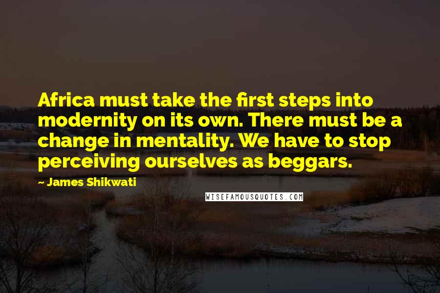 James Shikwati Quotes: Africa must take the first steps into modernity on its own. There must be a change in mentality. We have to stop perceiving ourselves as beggars.