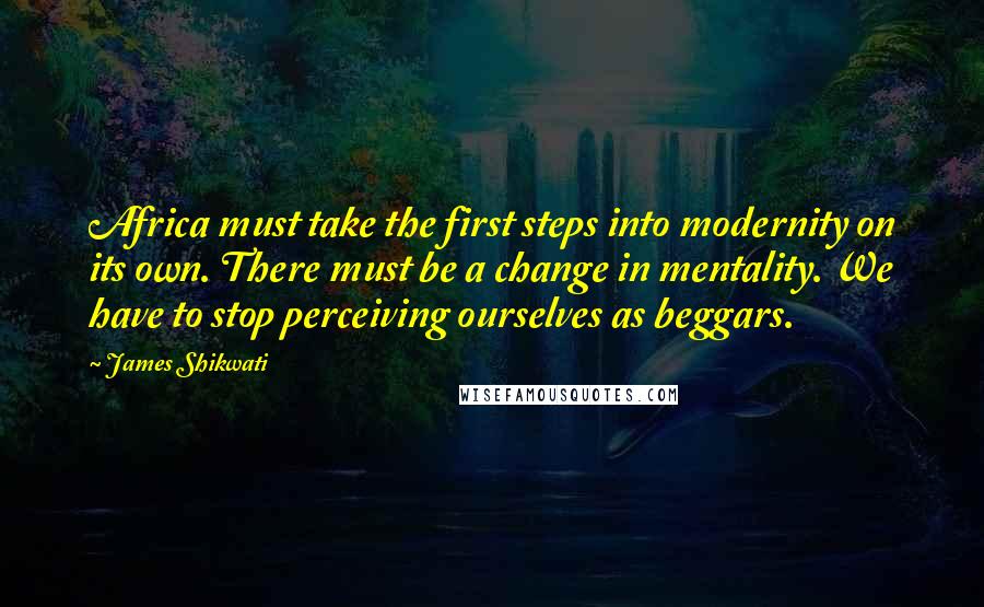 James Shikwati Quotes: Africa must take the first steps into modernity on its own. There must be a change in mentality. We have to stop perceiving ourselves as beggars.