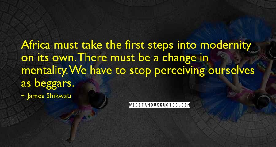 James Shikwati Quotes: Africa must take the first steps into modernity on its own. There must be a change in mentality. We have to stop perceiving ourselves as beggars.