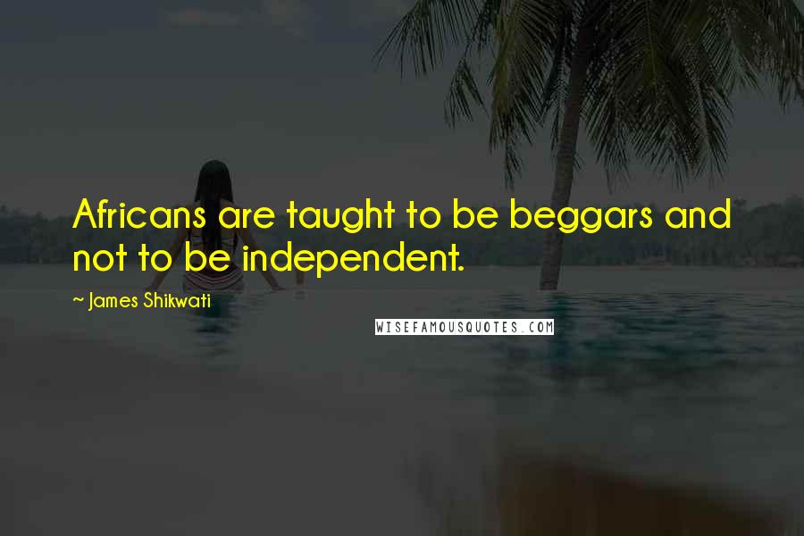 James Shikwati Quotes: Africans are taught to be beggars and not to be independent.