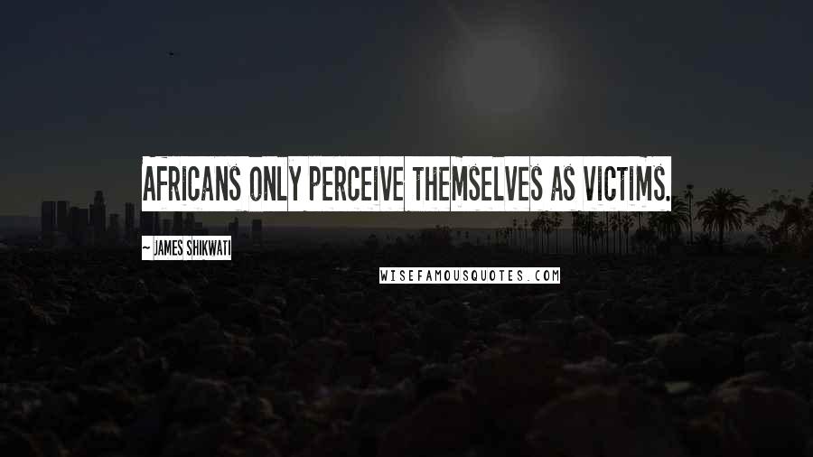 James Shikwati Quotes: Africans only perceive themselves as victims.