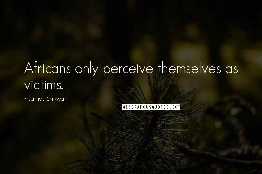 James Shikwati Quotes: Africans only perceive themselves as victims.