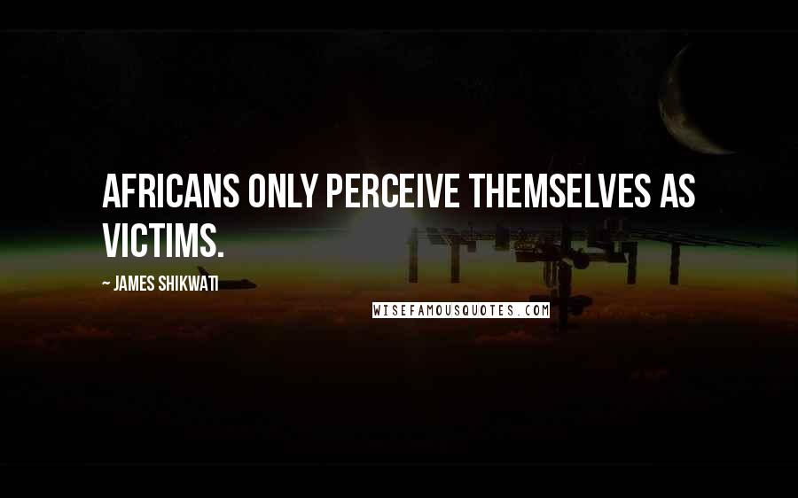 James Shikwati Quotes: Africans only perceive themselves as victims.