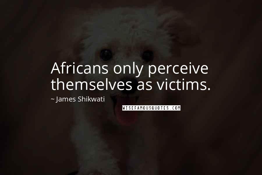 James Shikwati Quotes: Africans only perceive themselves as victims.