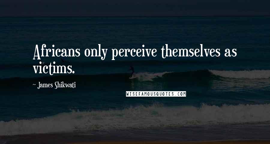 James Shikwati Quotes: Africans only perceive themselves as victims.