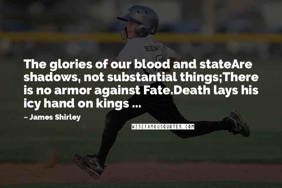 James Shirley Quotes: The glories of our blood and stateAre shadows, not substantial things;There is no armor against Fate.Death lays his icy hand on kings ...