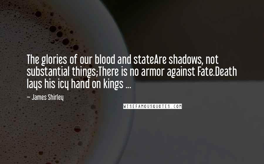 James Shirley Quotes: The glories of our blood and stateAre shadows, not substantial things;There is no armor against Fate.Death lays his icy hand on kings ...