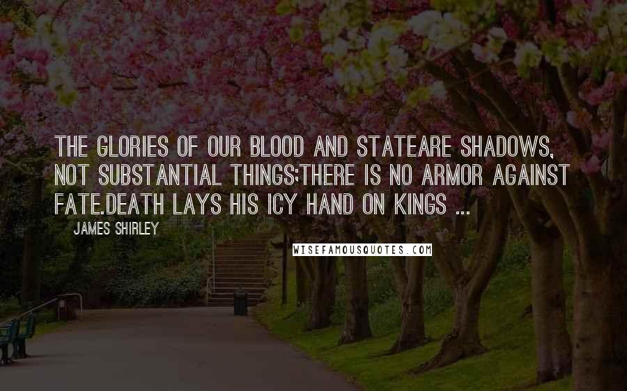 James Shirley Quotes: The glories of our blood and stateAre shadows, not substantial things;There is no armor against Fate.Death lays his icy hand on kings ...