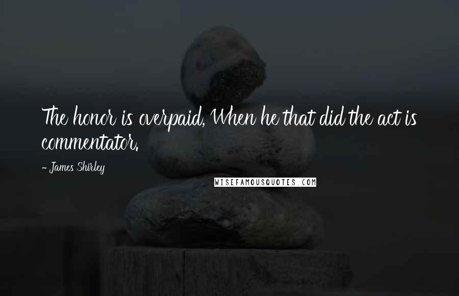 James Shirley Quotes: The honor is overpaid, When he that did the act is commentator.