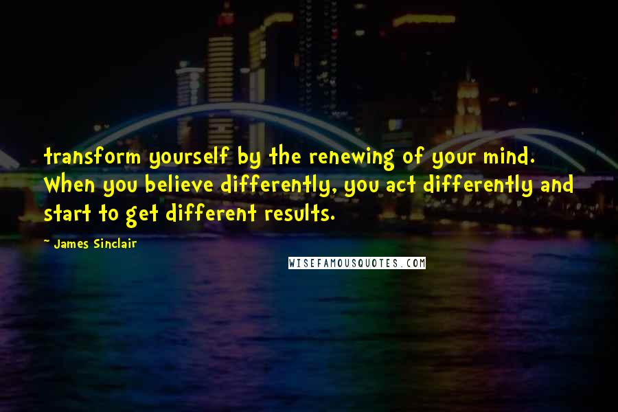 James Sinclair Quotes: transform yourself by the renewing of your mind.  When you believe differently, you act differently and start to get different results.