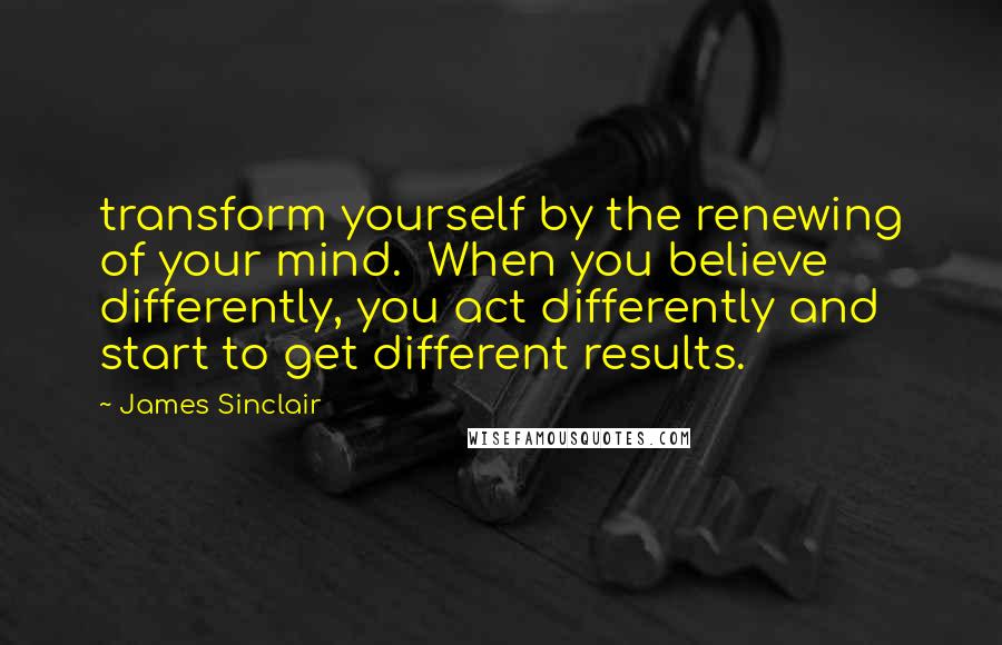 James Sinclair Quotes: transform yourself by the renewing of your mind.  When you believe differently, you act differently and start to get different results.