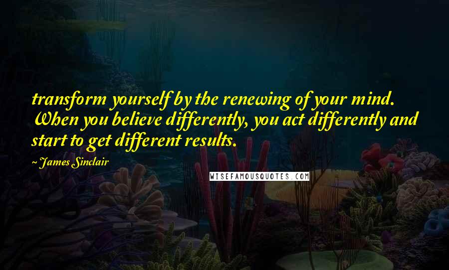 James Sinclair Quotes: transform yourself by the renewing of your mind.  When you believe differently, you act differently and start to get different results.