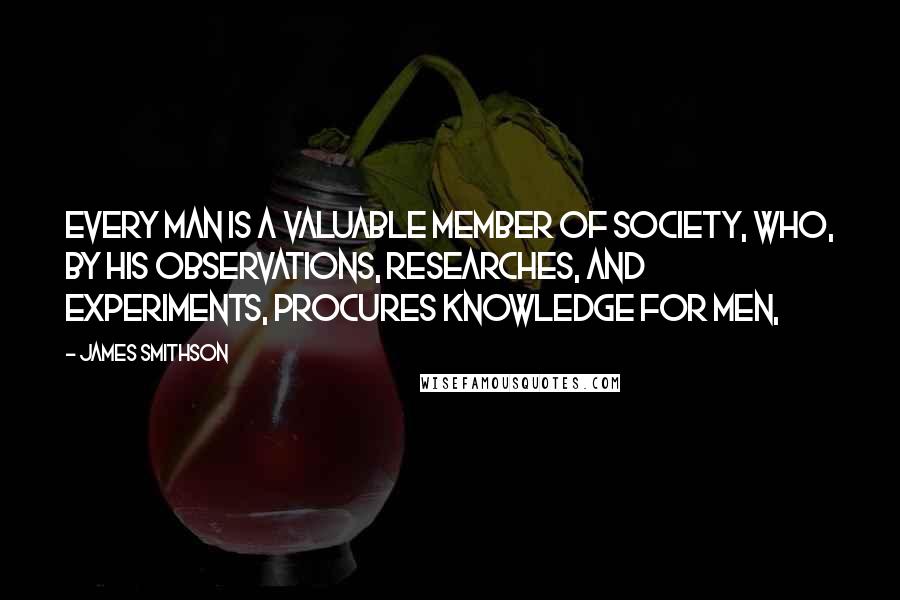 James Smithson Quotes: Every man is a valuable member of society, who, by his observations, researches, and experiments, procures knowledge for men,