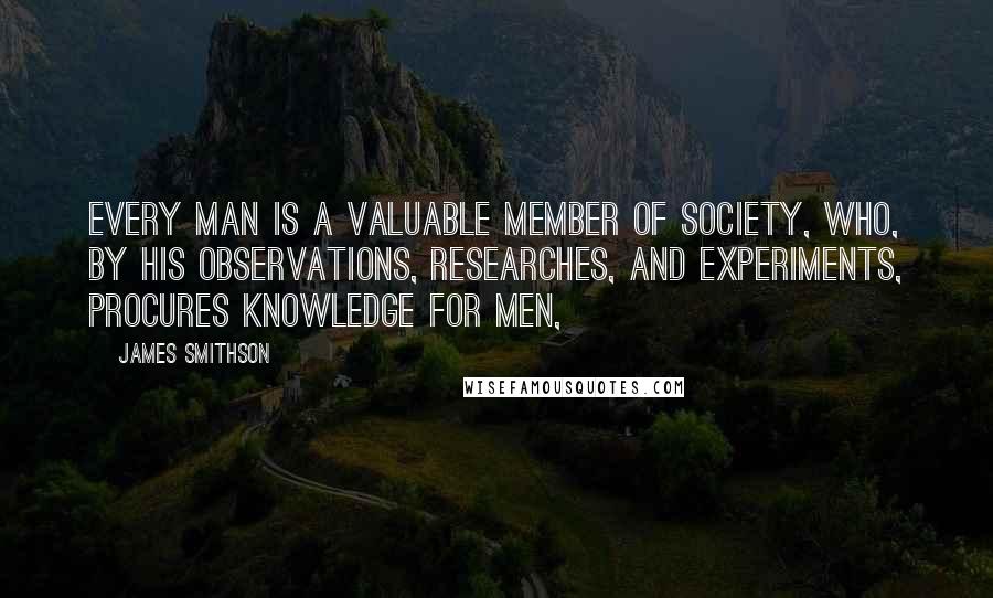 James Smithson Quotes: Every man is a valuable member of society, who, by his observations, researches, and experiments, procures knowledge for men,