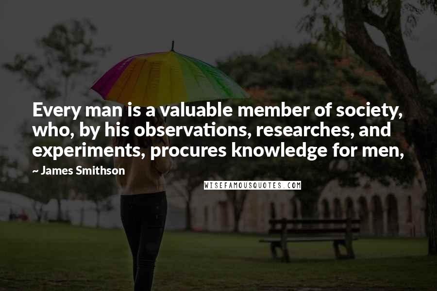 James Smithson Quotes: Every man is a valuable member of society, who, by his observations, researches, and experiments, procures knowledge for men,