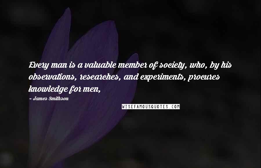 James Smithson Quotes: Every man is a valuable member of society, who, by his observations, researches, and experiments, procures knowledge for men,