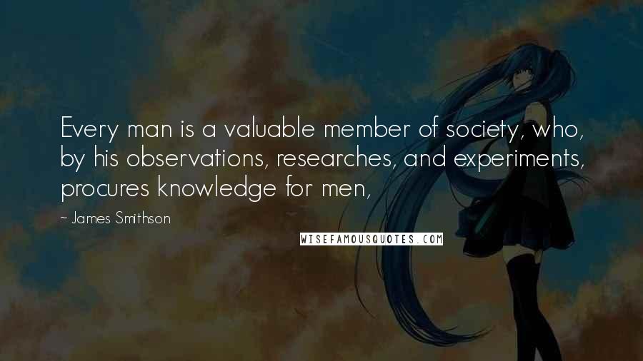 James Smithson Quotes: Every man is a valuable member of society, who, by his observations, researches, and experiments, procures knowledge for men,