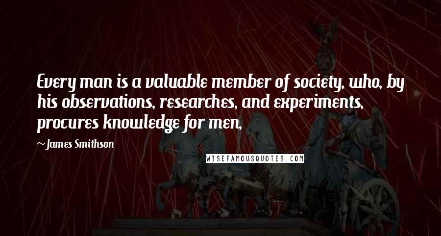 James Smithson Quotes: Every man is a valuable member of society, who, by his observations, researches, and experiments, procures knowledge for men,