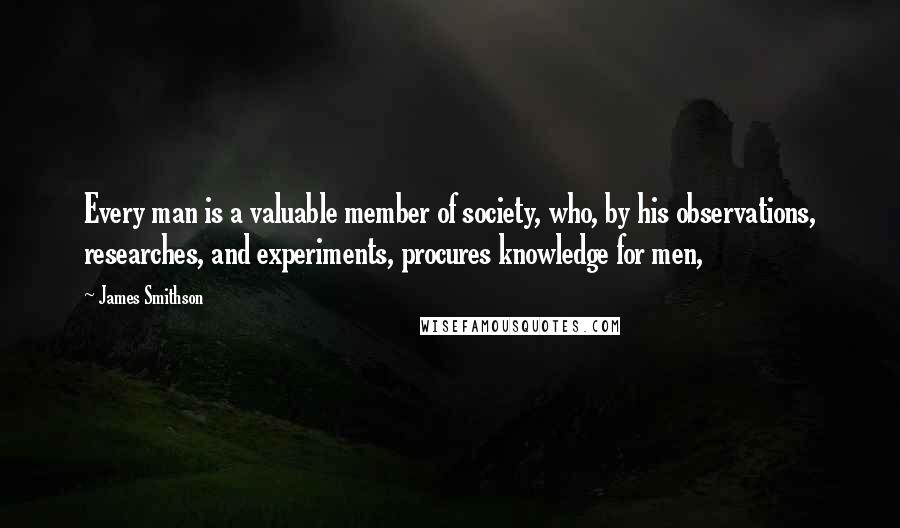 James Smithson Quotes: Every man is a valuable member of society, who, by his observations, researches, and experiments, procures knowledge for men,