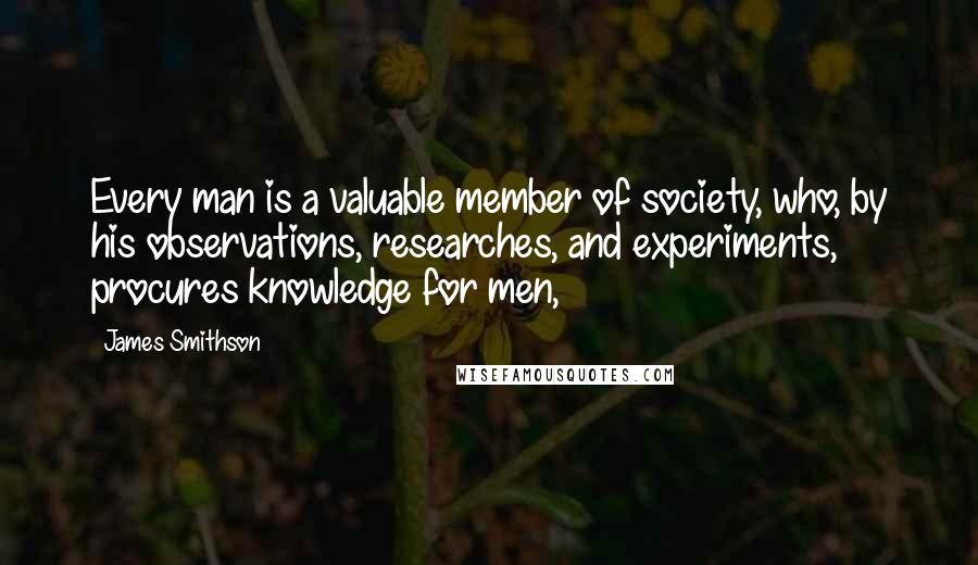 James Smithson Quotes: Every man is a valuable member of society, who, by his observations, researches, and experiments, procures knowledge for men,