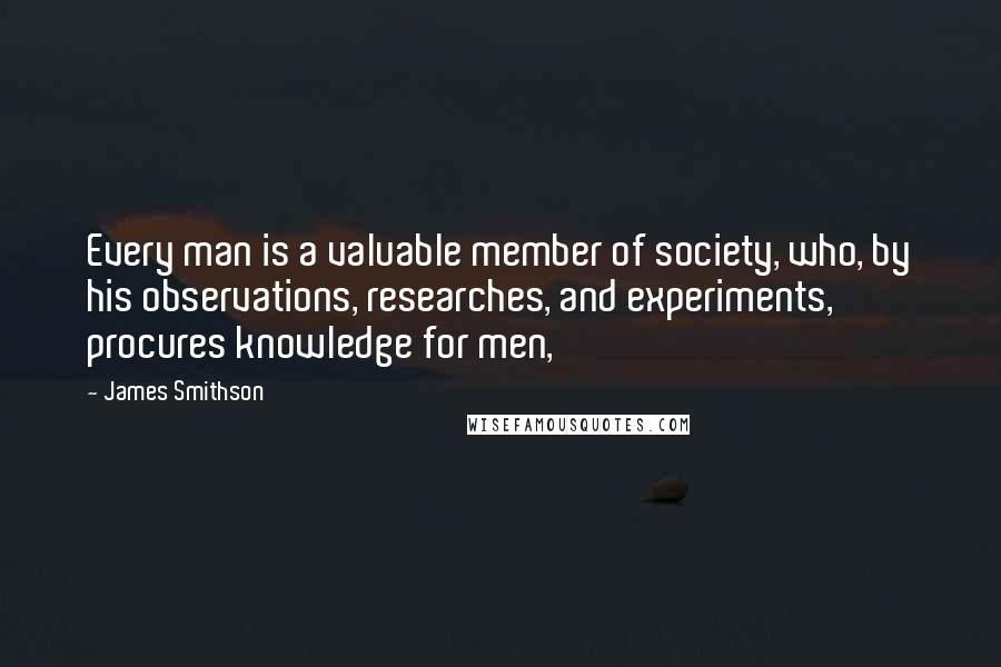 James Smithson Quotes: Every man is a valuable member of society, who, by his observations, researches, and experiments, procures knowledge for men,